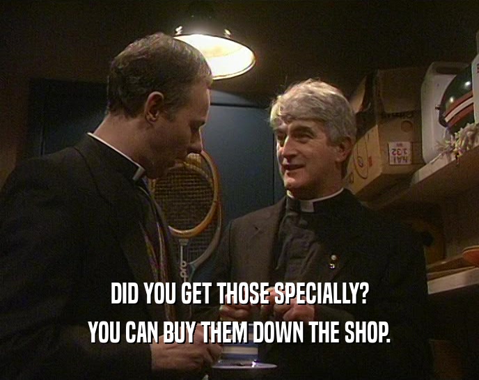 DID YOU GET THOSE SPECIALLY?
 YOU CAN BUY THEM DOWN THE SHOP.
 