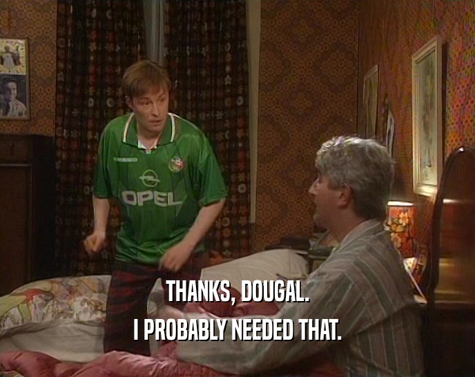 THANKS, DOUGAL. I PROBABLY NEEDED THAT. 