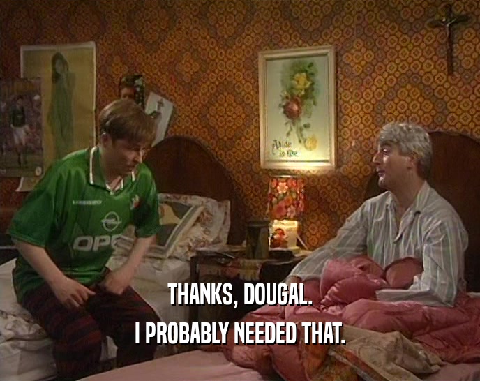 THANKS, DOUGAL. I PROBABLY NEEDED THAT. 