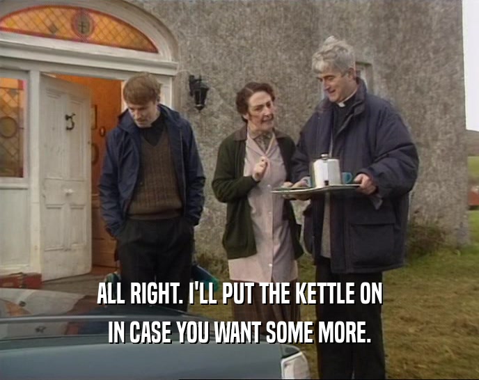 ALL RIGHT. I'LL PUT THE KETTLE ON IN CASE YOU WANT SOME MORE. 