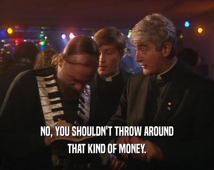 NO, YOU SHOULDN'T THROW AROUND THAT KIND OF MONEY. 
