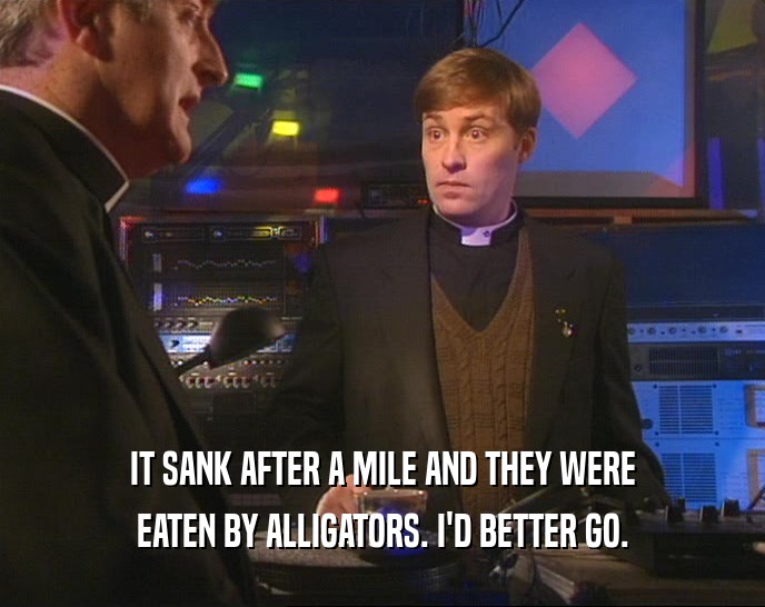 IT SANK AFTER A MILE AND THEY WERE EATEN BY ALLIGATORS. I'D BETTER GO. 