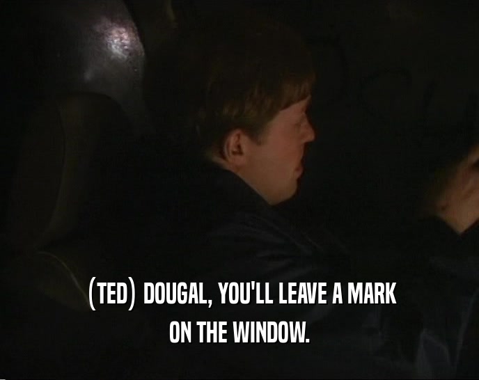 (TED) DOUGAL, YOU'LL LEAVE A MARK ON THE WINDOW. 