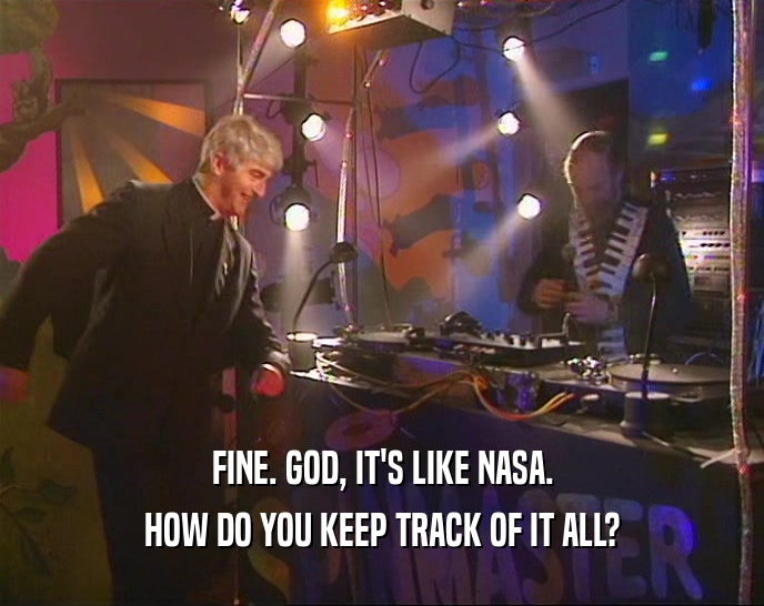 FINE. GOD, IT'S LIKE NASA. HOW DO YOU KEEP TRACK OF IT ALL? 