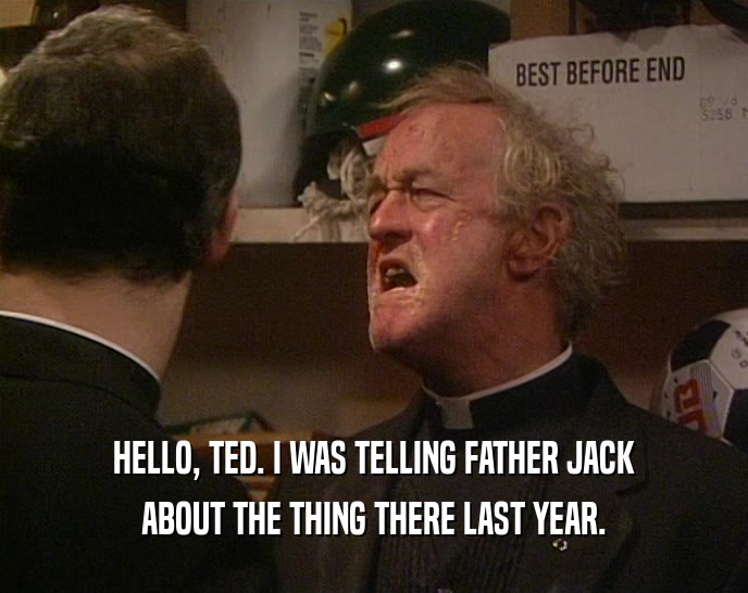 HELLO, TED. I WAS TELLING FATHER JACK ABOUT THE THING THERE LAST YEAR. 