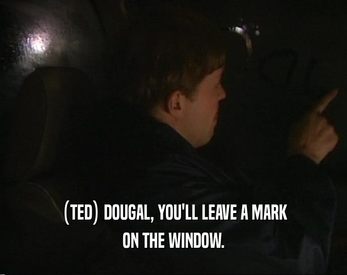 (TED) DOUGAL, YOU'LL LEAVE A MARK ON THE WINDOW. 