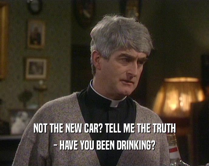 NOT THE NEW CAR? TELL ME THE TRUTH - HAVE YOU BEEN DRINKING? 