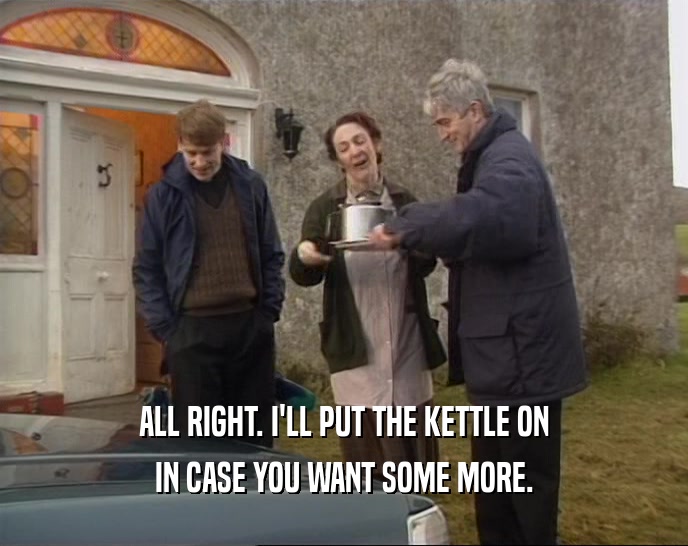 ALL RIGHT. I'LL PUT THE KETTLE ON IN CASE YOU WANT SOME MORE. 