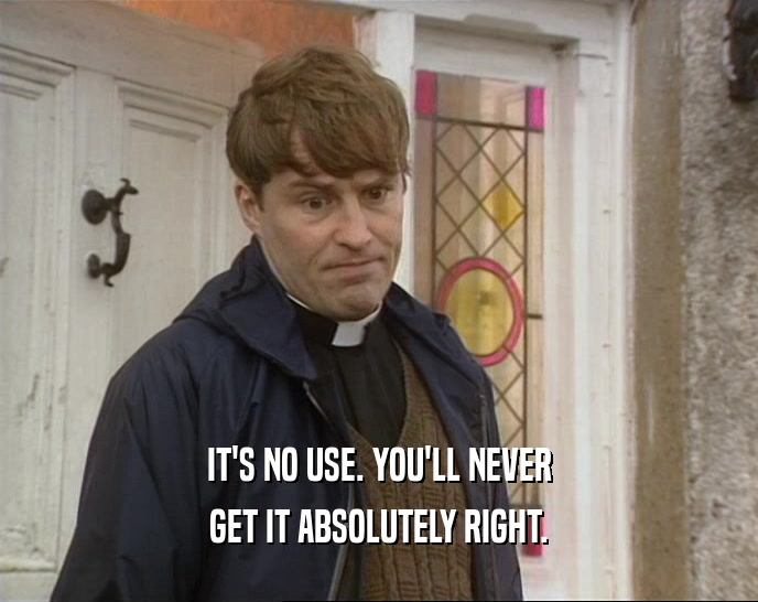 IT'S NO USE. YOU'LL NEVER GET IT ABSOLUTELY RIGHT. 