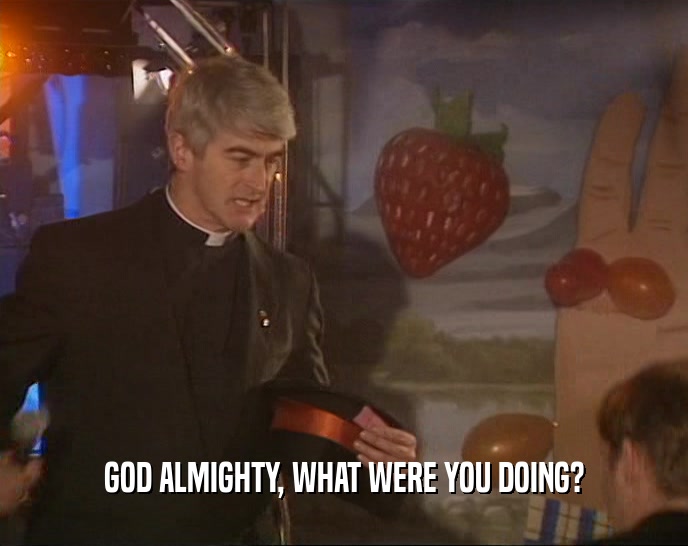 GOD ALMIGHTY, WHAT WERE YOU DOING?  
