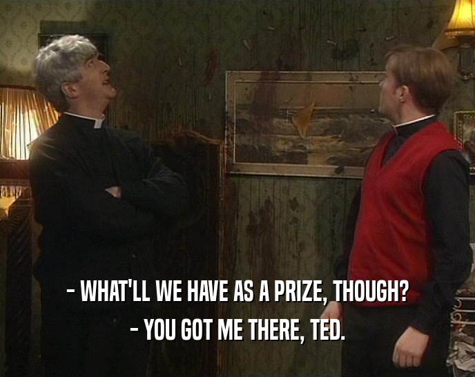 - WHAT'LL WE HAVE AS A PRIZE, THOUGH? - YOU GOT ME THERE, TED. 