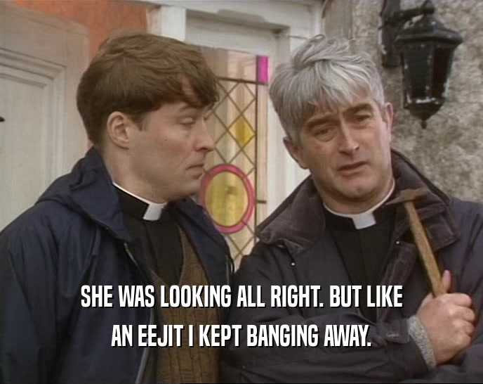 SHE WAS LOOKING ALL RIGHT. BUT LIKE AN EEJIT I KEPT BANGING AWAY. 