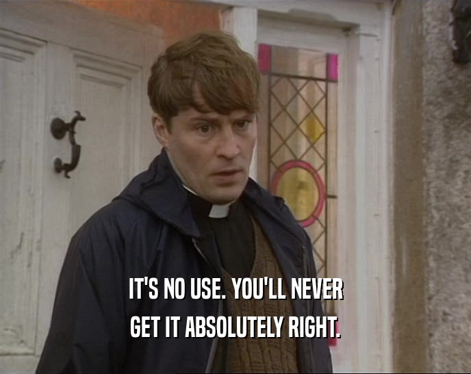 IT'S NO USE. YOU'LL NEVER GET IT ABSOLUTELY RIGHT. 