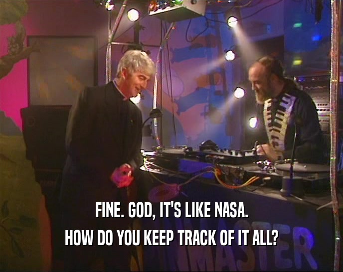 FINE. GOD, IT'S LIKE NASA. HOW DO YOU KEEP TRACK OF IT ALL? 