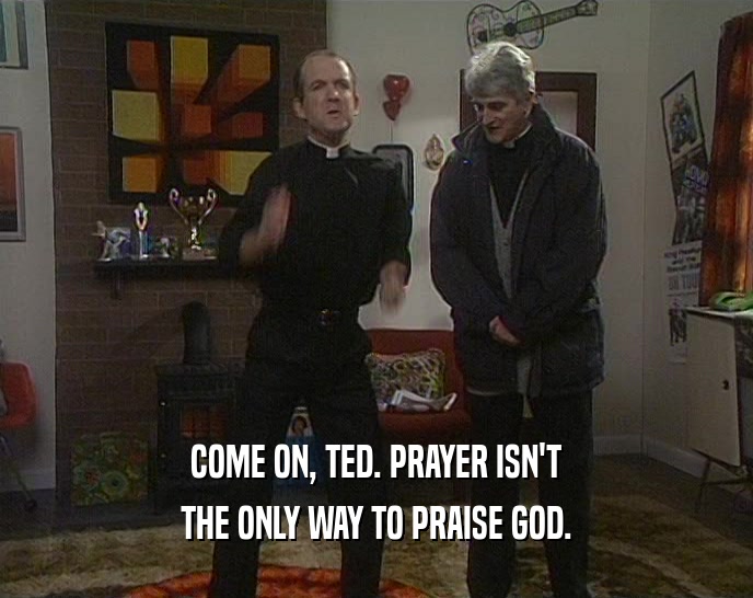 COME ON, TED. PRAYER ISN'T
 THE ONLY WAY TO PRAISE GOD.
 