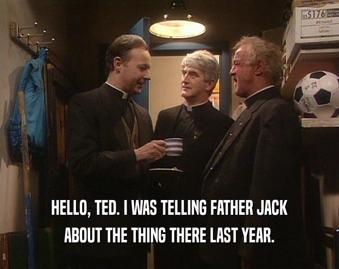 HELLO, TED. I WAS TELLING FATHER JACK ABOUT THE THING THERE LAST YEAR. 