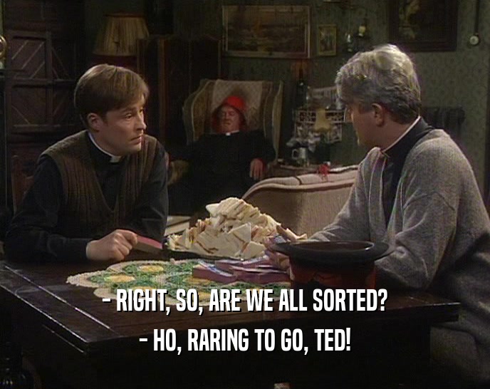 - RIGHT, SO, ARE WE ALL SORTED? - HO, RARING TO GO, TED! 