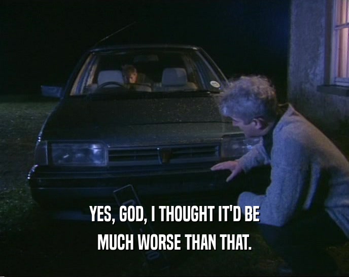 YES, GOD, I THOUGHT IT'D BE MUCH WORSE THAN THAT. 