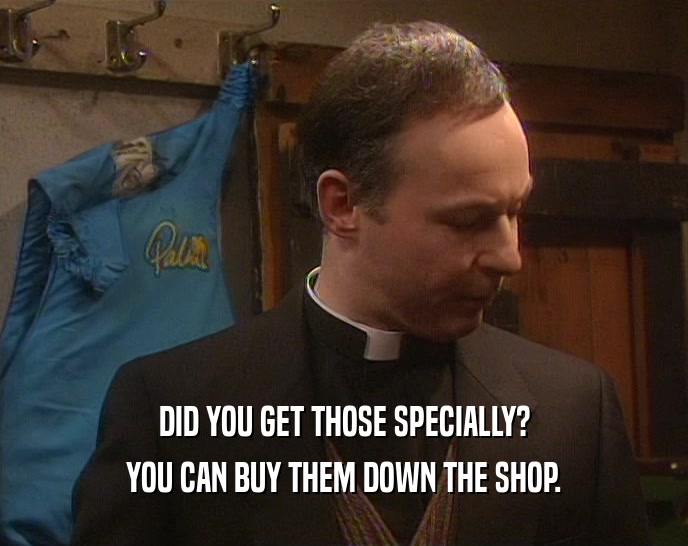 DID YOU GET THOSE SPECIALLY?
 YOU CAN BUY THEM DOWN THE SHOP.
 