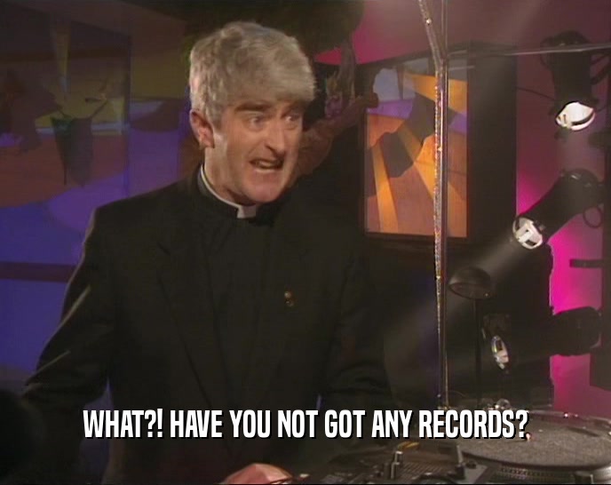 WHAT?! HAVE YOU NOT GOT ANY RECORDS?
  