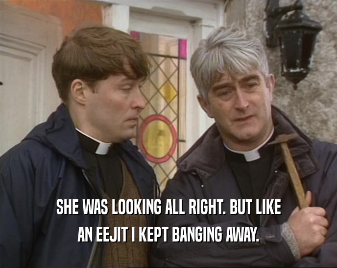 SHE WAS LOOKING ALL RIGHT. BUT LIKE AN EEJIT I KEPT BANGING AWAY. 