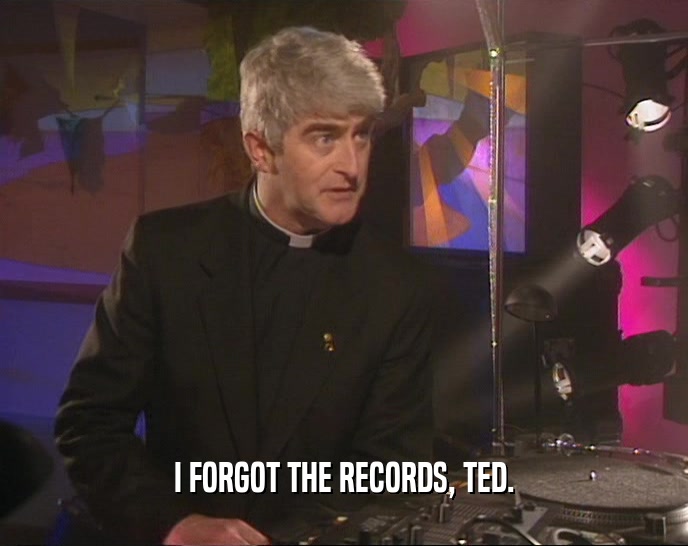 I FORGOT THE RECORDS, TED.
  