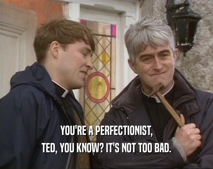 YOU'RE A PERFECTIONIST, TED, YOU KNOW? IT'S NOT TOO BAD. 