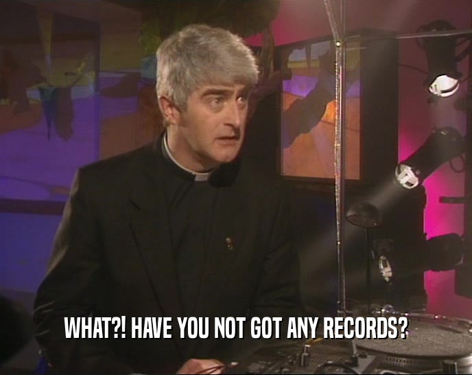 WHAT?! HAVE YOU NOT GOT ANY RECORDS?
  