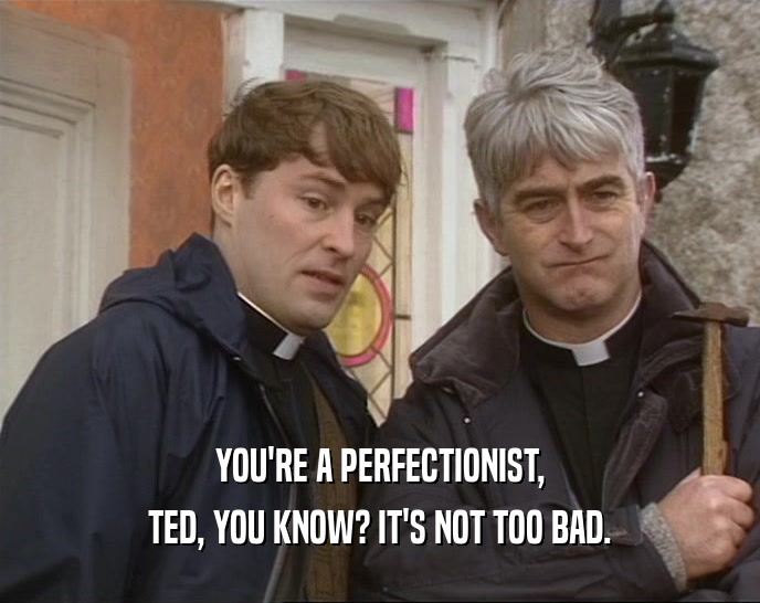 YOU'RE A PERFECTIONIST, TED, YOU KNOW? IT'S NOT TOO BAD. 
