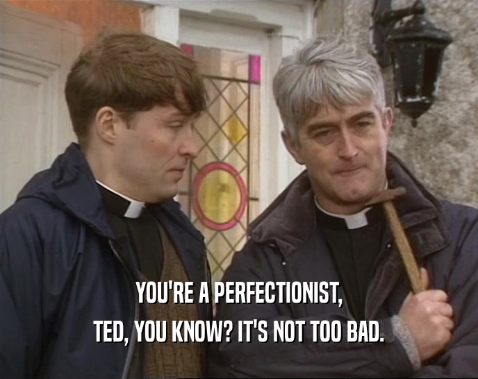 YOU'RE A PERFECTIONIST, TED, YOU KNOW? IT'S NOT TOO BAD. 