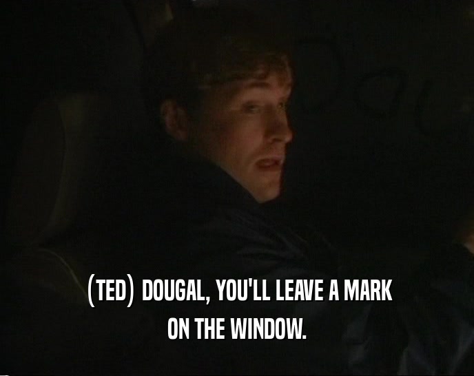 (TED) DOUGAL, YOU'LL LEAVE A MARK ON THE WINDOW. 