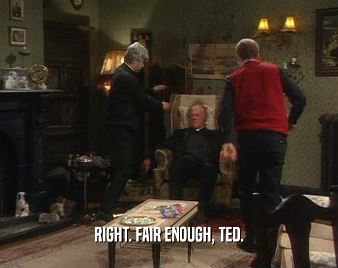 RIGHT. FAIR ENOUGH, TED.
  