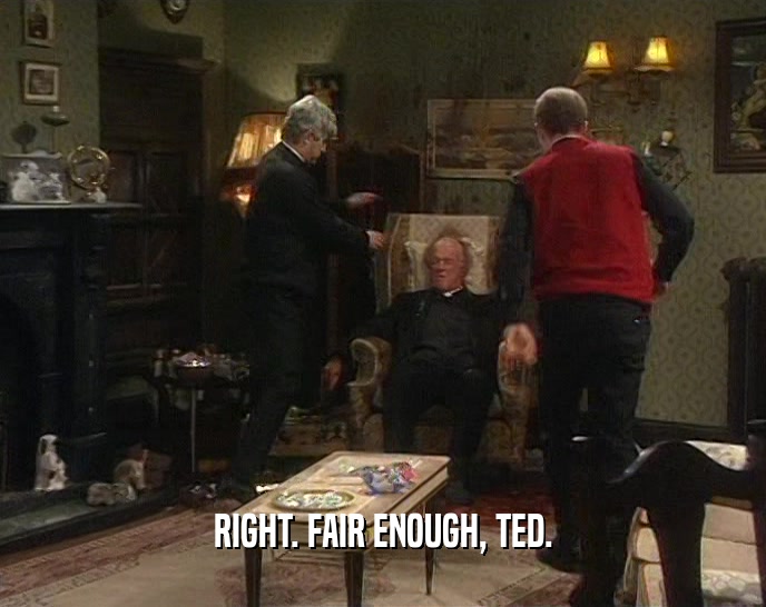 RIGHT. FAIR ENOUGH, TED.  
