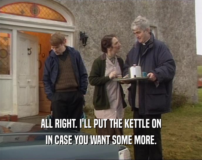 ALL RIGHT. I'LL PUT THE KETTLE ON IN CASE YOU WANT SOME MORE. 