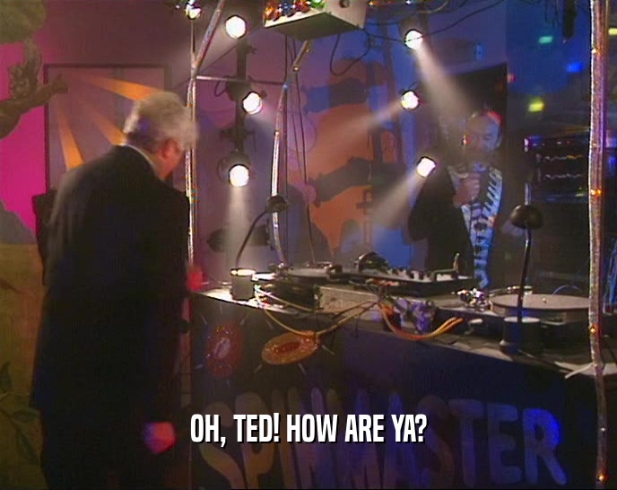 OH, TED! HOW ARE YA?  