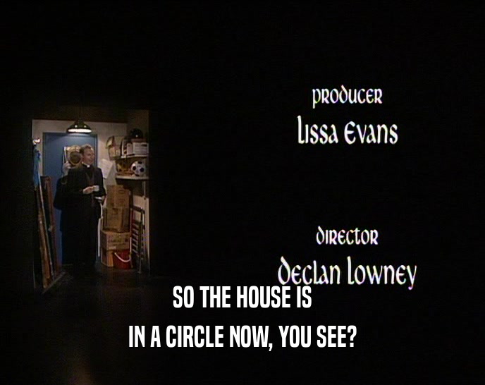 SO THE HOUSE IS IN A CIRCLE NOW, YOU SEE? IN A CIRCLE NOW, YOU SEE?