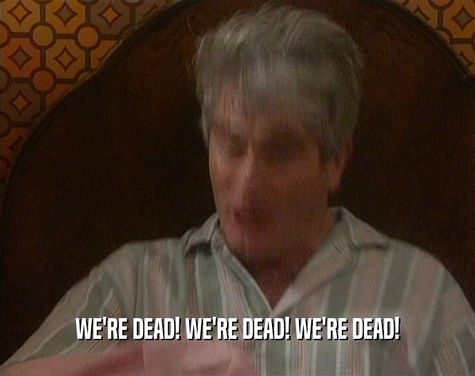 WE'RE DEAD! WE'RE DEAD! WE'RE DEAD!  