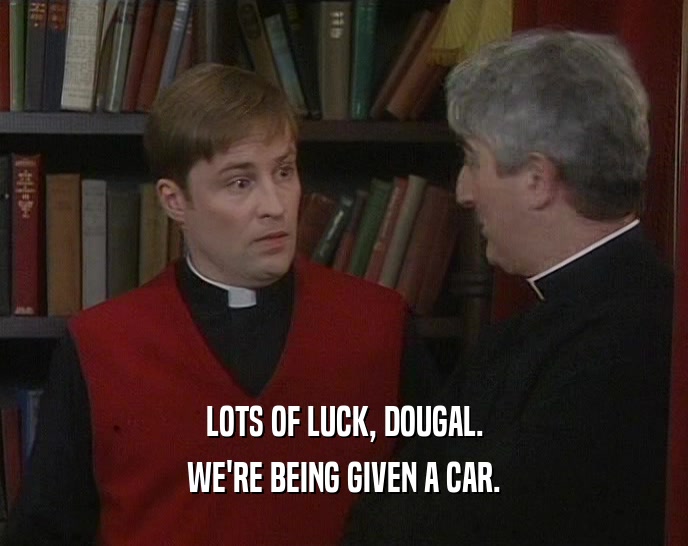 LOTS OF LUCK, DOUGAL. WE'RE BEING GIVEN A CAR. 