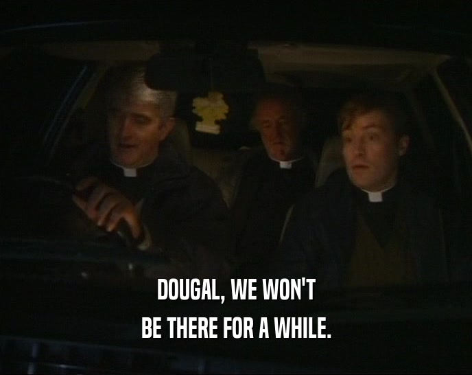 DOUGAL, WE WON'T BE THERE FOR A WHILE. 