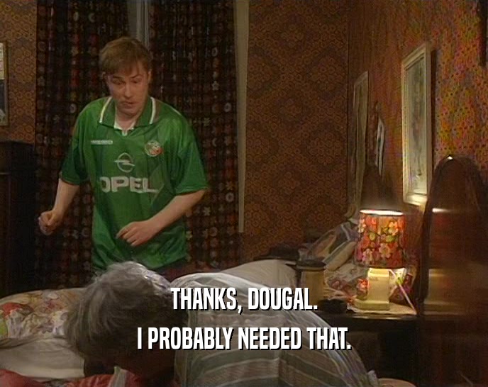 THANKS, DOUGAL. I PROBABLY NEEDED THAT. 