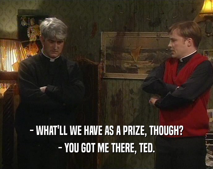 - WHAT'LL WE HAVE AS A PRIZE, THOUGH? - YOU GOT ME THERE, TED. 