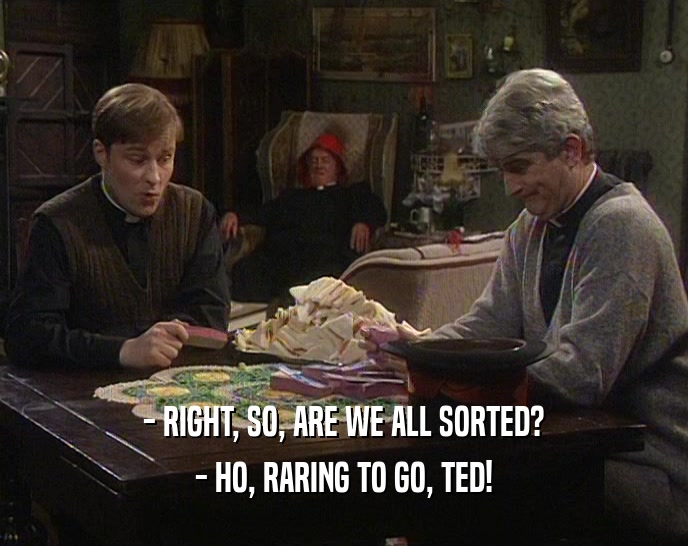- RIGHT, SO, ARE WE ALL SORTED? - HO, RARING TO GO, TED! 