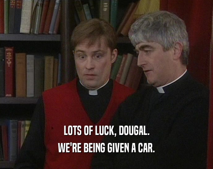 LOTS OF LUCK, DOUGAL. WE'RE BEING GIVEN A CAR. 