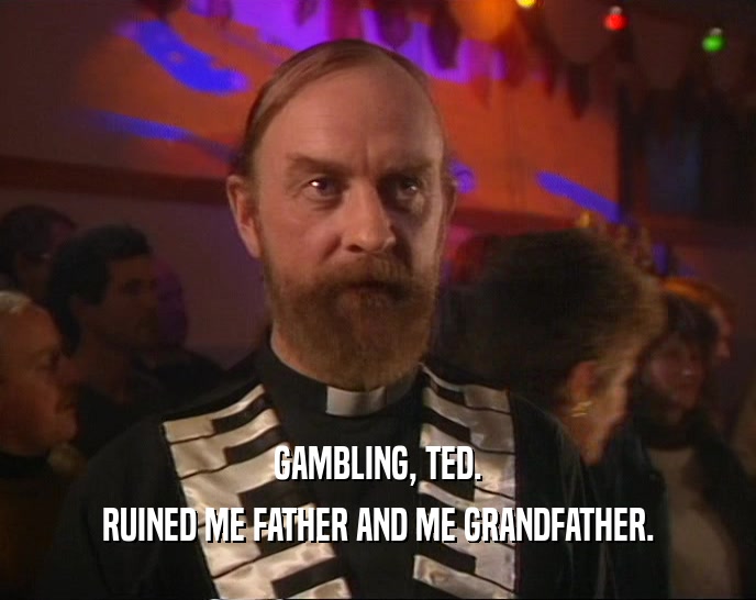 GAMBLING, TED. RUINED ME FATHER AND ME GRANDFATHER. 