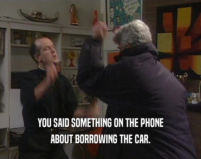 YOU SAID SOMETHING ON THE PHONE
 ABOUT BORROWING THE CAR.
 
