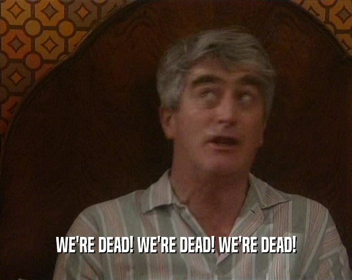 WE'RE DEAD! WE'RE DEAD! WE'RE DEAD!  