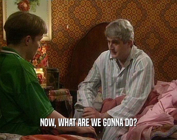 NOW, WHAT ARE WE GONNA DO?  