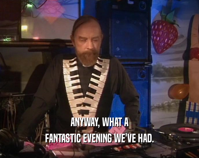 ANYWAY, WHAT A FANTASTIC EVENING WE'VE HAD. 