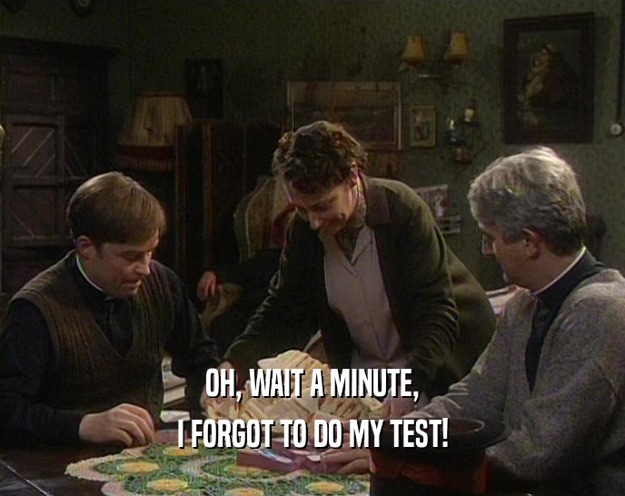 OH, WAIT A MINUTE, I FORGOT TO DO MY TEST! 