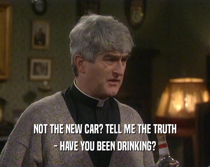 NOT THE NEW CAR? TELL ME THE TRUTH - HAVE YOU BEEN DRINKING? 